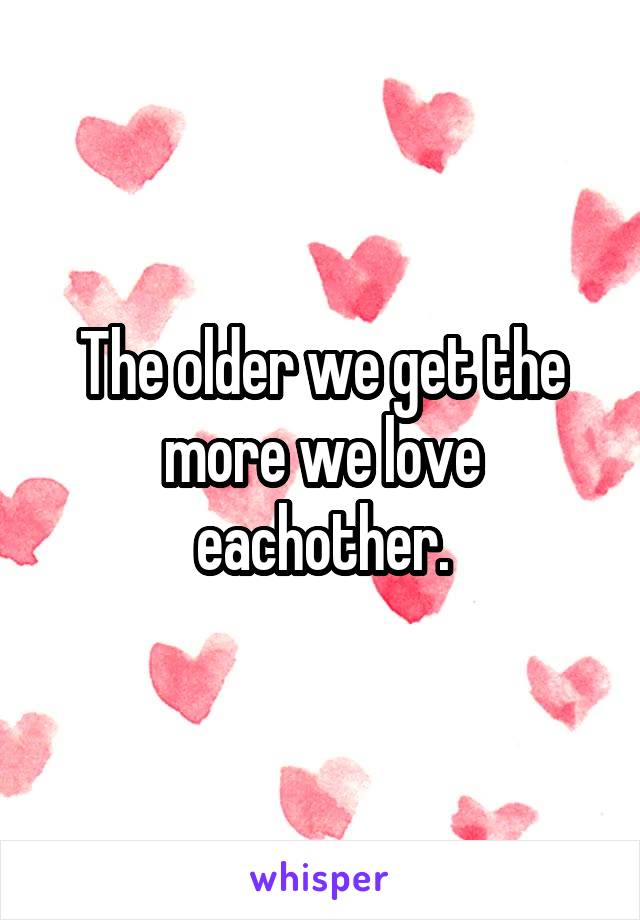 The older we get the more we love eachother.