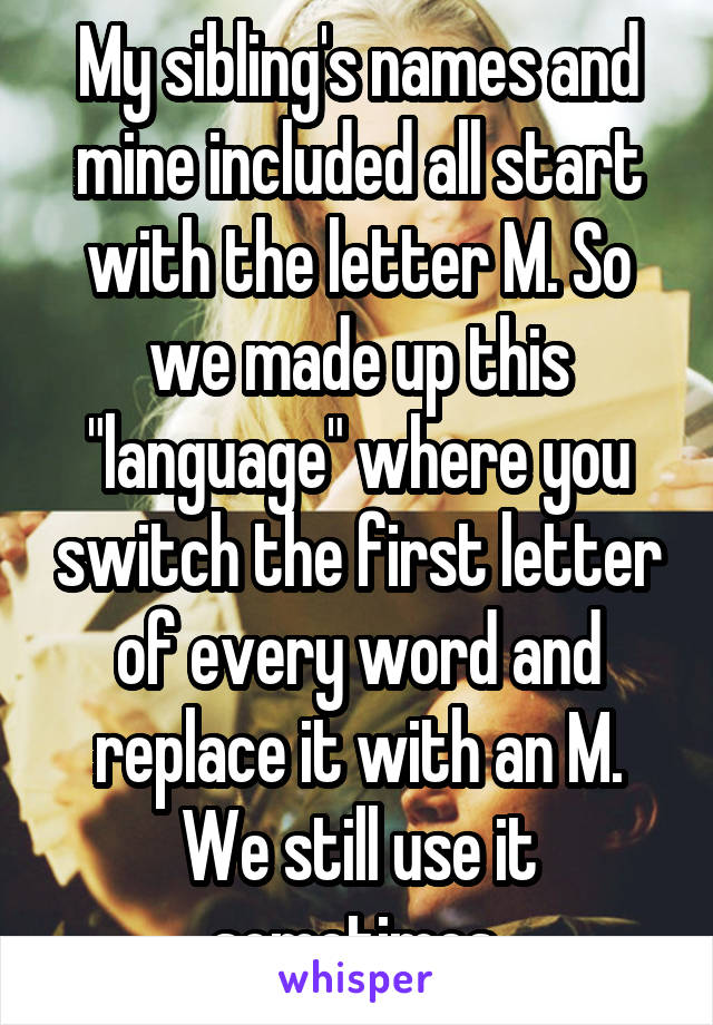 My sibling's names and mine included all start with the letter M. So we made up this "language" where you switch the first letter of every word and replace it with an M. We still use it sometimes.