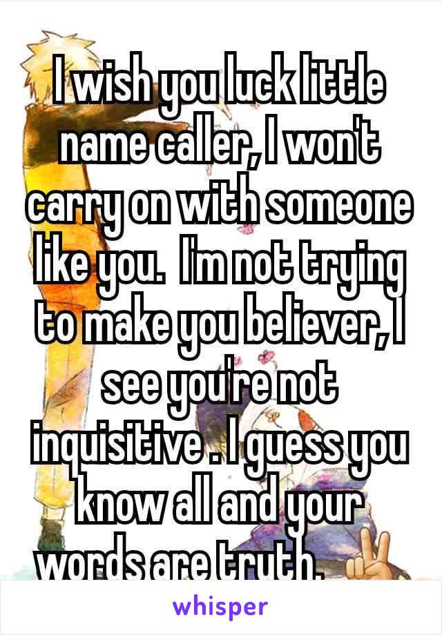 I wish you luck little name caller, I won't carry on with someone like you.  I'm not trying to make you believer, I see you're not inquisitive . I guess you  know all and your words are truth. ✌