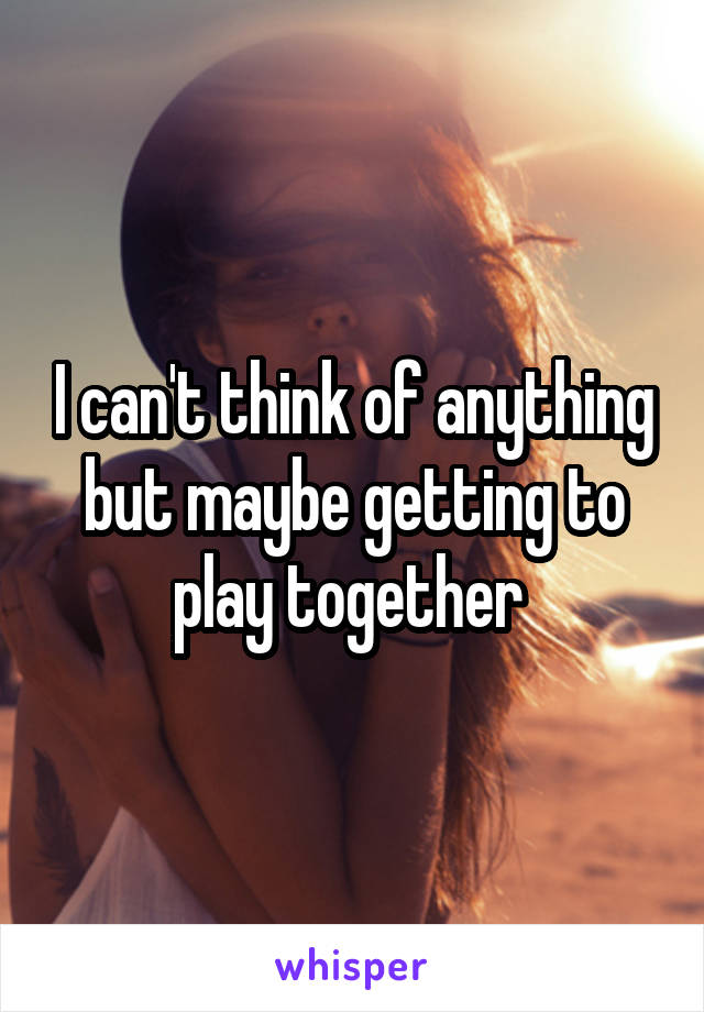 I can't think of anything but maybe getting to play together 