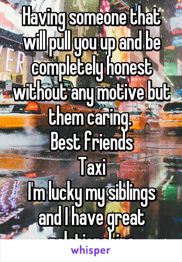 Having someone that will pull you up and be completely honest without any motive but them caring. 
Best friends
Taxi
I'm lucky my siblings and I have great relationships