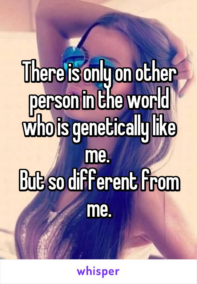 There is only on other person in the world who is genetically like me. 
But so different from me.