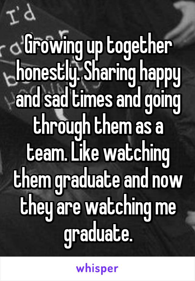 Growing up together honestly. Sharing happy and sad times and going through them as a team. Like watching them graduate and now they are watching me graduate.