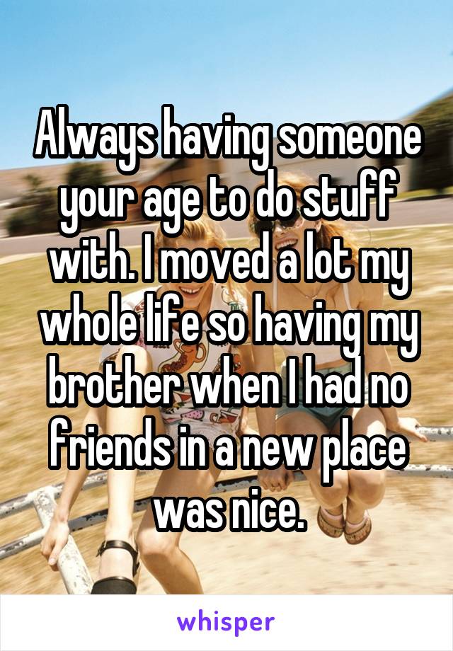 Always having someone your age to do stuff with. I moved a lot my whole life so having my brother when I had no friends in a new place was nice.