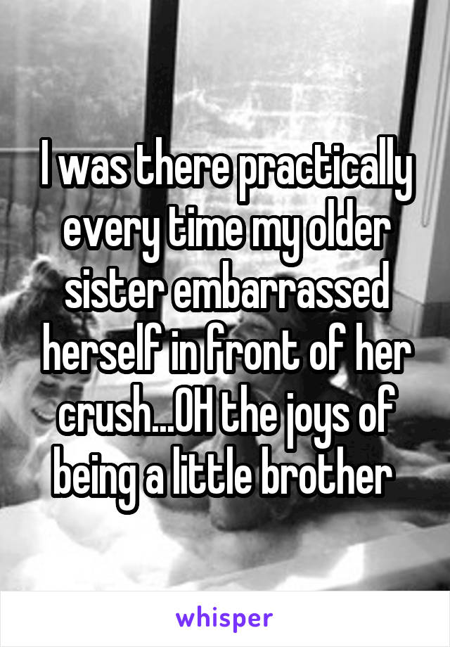 I was there practically every time my older sister embarrassed herself in front of her crush...OH the joys of being a little brother 