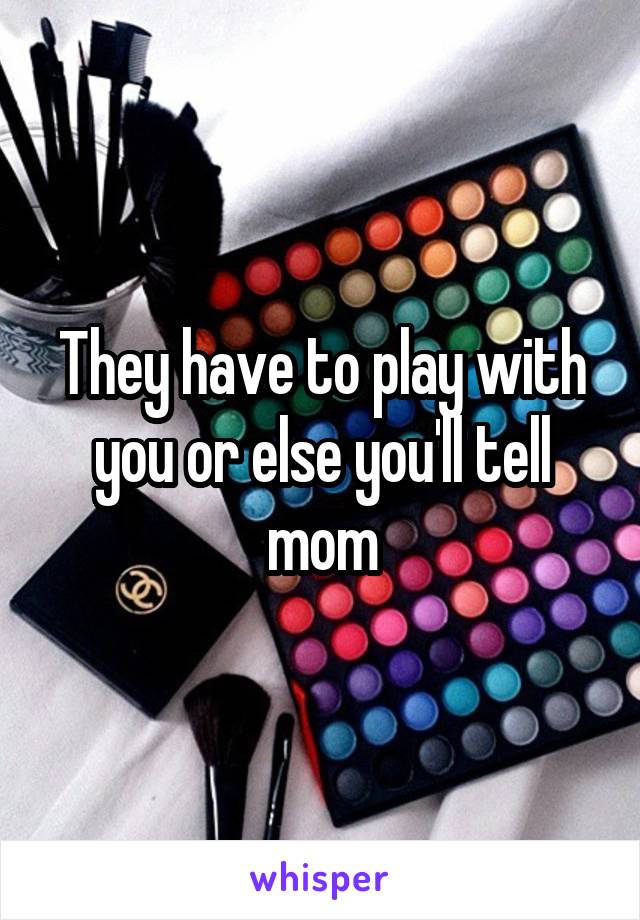 They have to play with you or else you'll tell mom