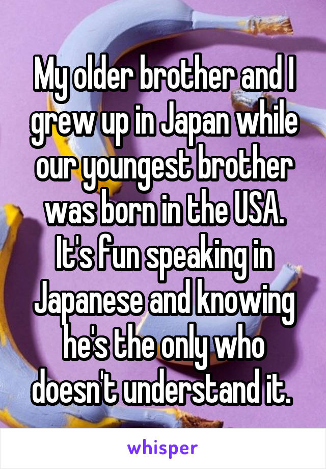 My older brother and I grew up in Japan while our youngest brother was born in the USA.
It's fun speaking in Japanese and knowing he's the only who doesn't understand it. 