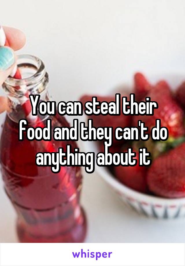 You can steal their food and they can't do anything about it