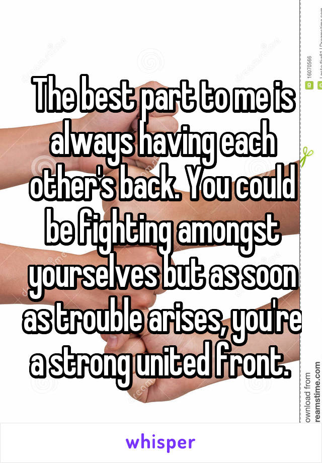 The best part to me is always having each other's back. You could be fighting amongst yourselves but as soon as trouble arises, you're a strong united front. 