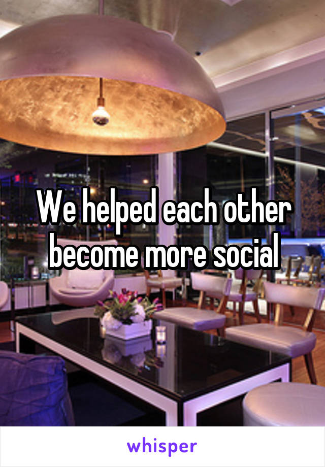 We helped each other become more social