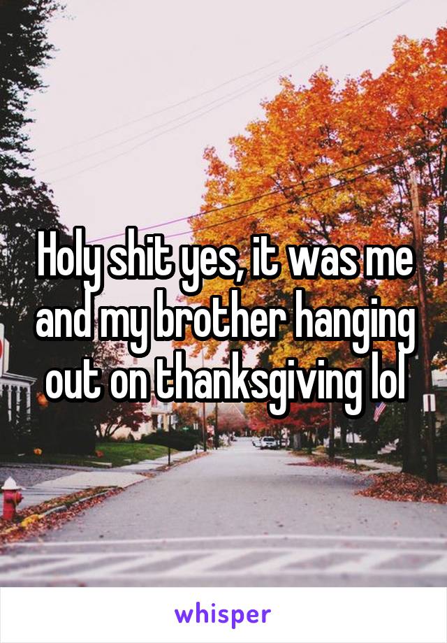 Holy shit yes, it was me and my brother hanging out on thanksgiving lol