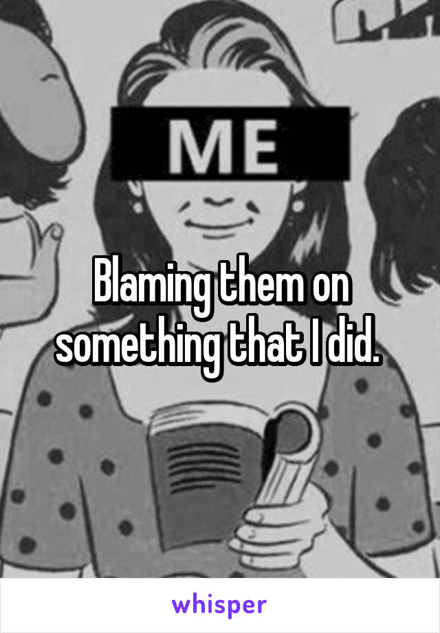 Blaming them on something that I did. 