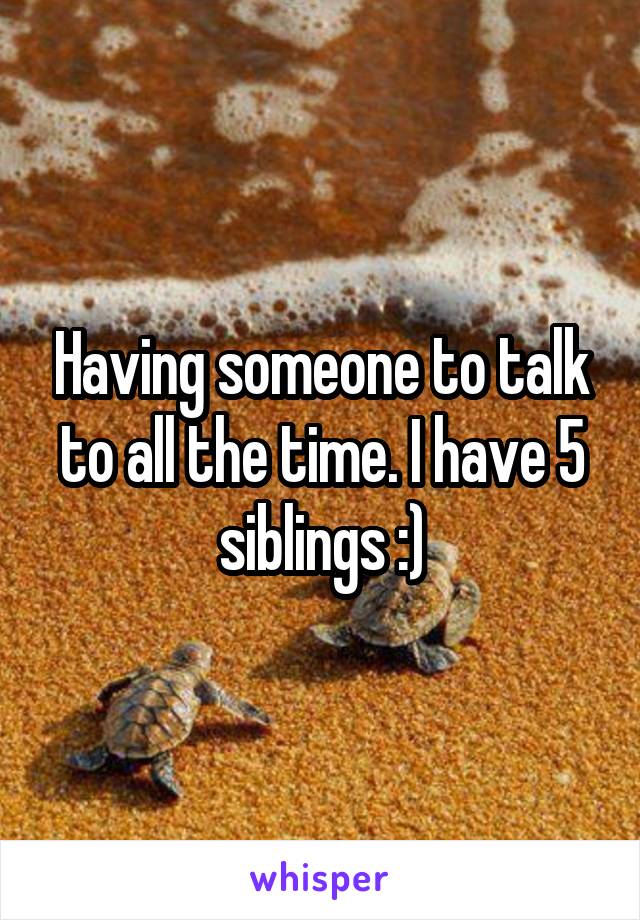 Having someone to talk to all the time. I have 5 siblings :)