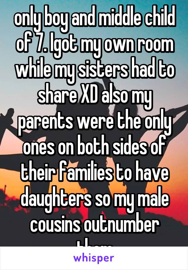 only boy and middle child of 7. Igot my own room while my sisters had to share XD also my parents were the only ones on both sides of their families to have daughters so my male cousins outnumber them