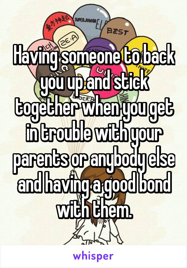 Having someone to back you up and stick together when you get in trouble with your parents or anybody else and having a good bond with them.