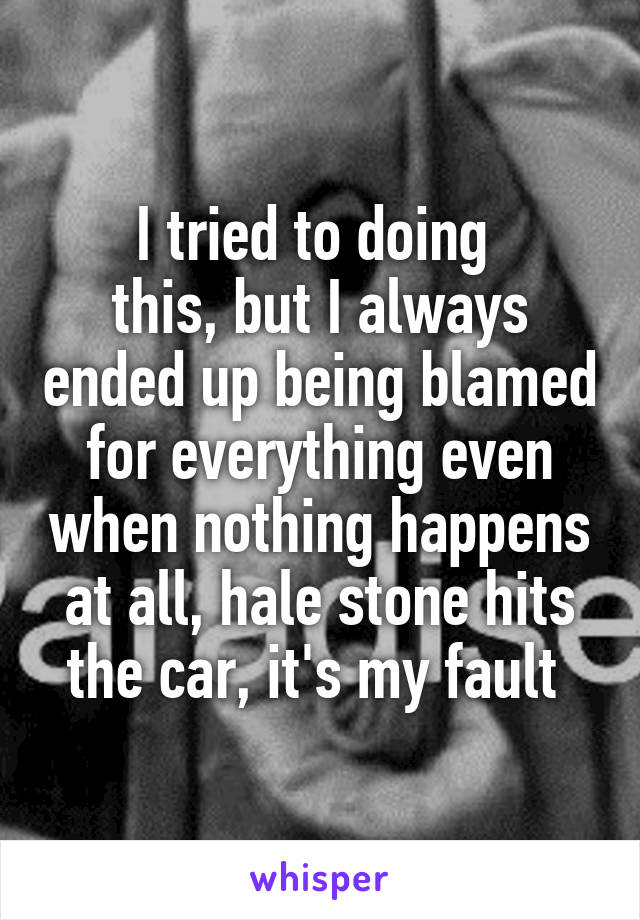 I tried to doing 
this, but I always ended up being blamed for everything even when nothing happens at all, hale stone hits the car, it's my fault 