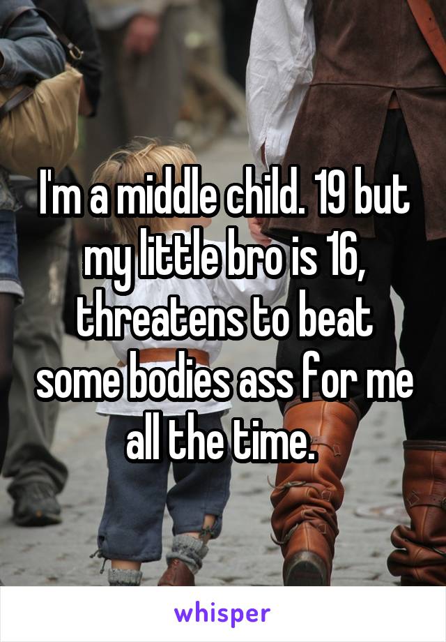 I'm a middle child. 19 but my little bro is 16, threatens to beat some bodies ass for me all the time. 