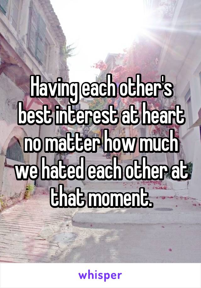 Having each other's best interest at heart no matter how much we hated each other at that moment.