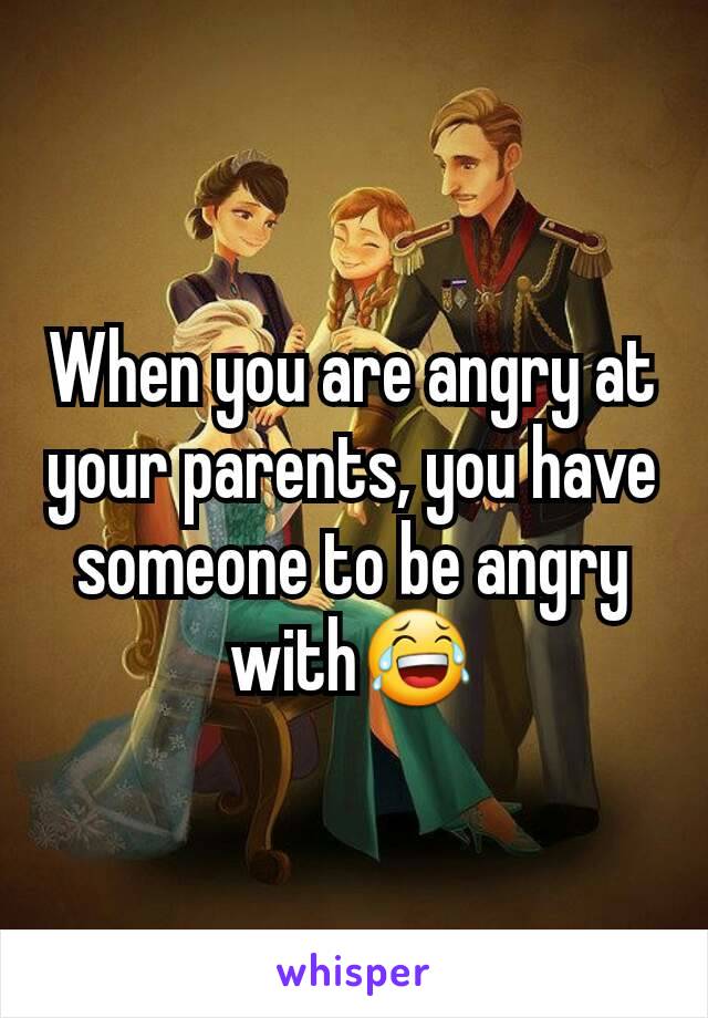 When you are angry at your parents, you have someone to be angry with😂