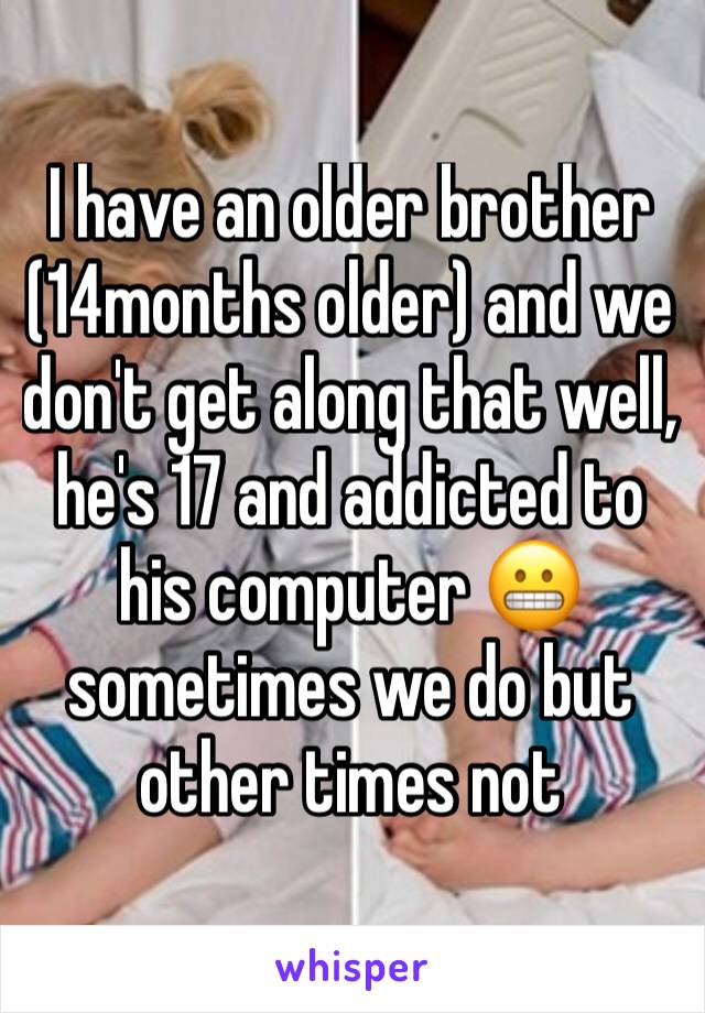 I have an older brother (14months older) and we don't get along that well, he's 17 and addicted to his computer 😬  sometimes we do but other times not