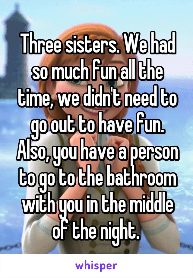 Three sisters. We had so much fun all the time, we didn't need to go out to have fun. Also, you have a person to go to the bathroom with you in the middle of the night. 