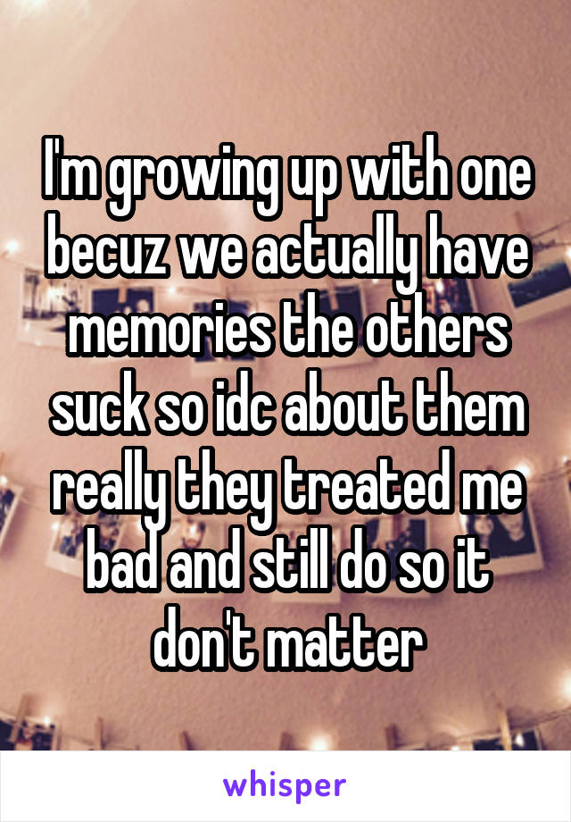 I'm growing up with one becuz we actually have memories the others suck so idc about them really they treated me bad and still do so it don't matter