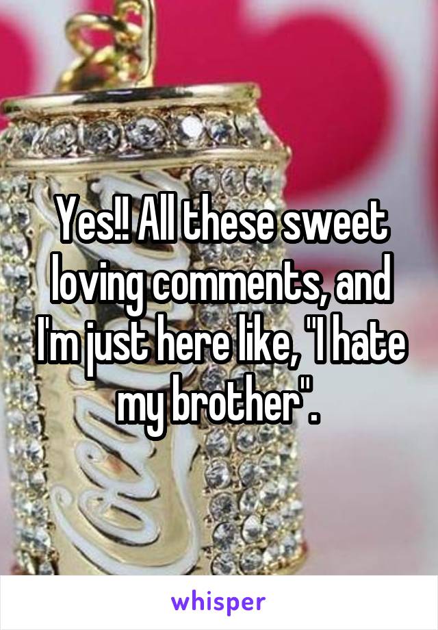 Yes!! All these sweet loving comments, and I'm just here like, "I hate my brother". 