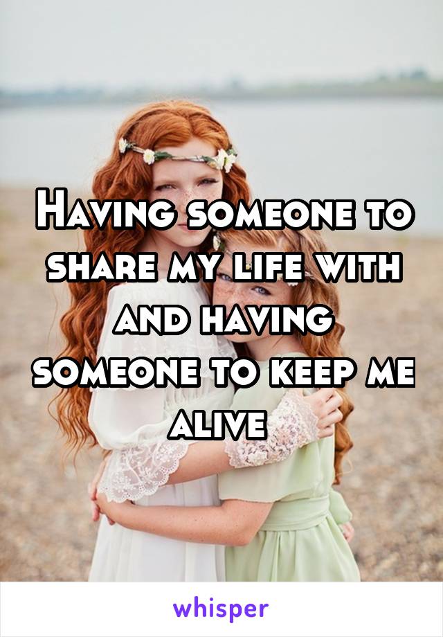 Having someone to share my life with and having someone to keep me alive 