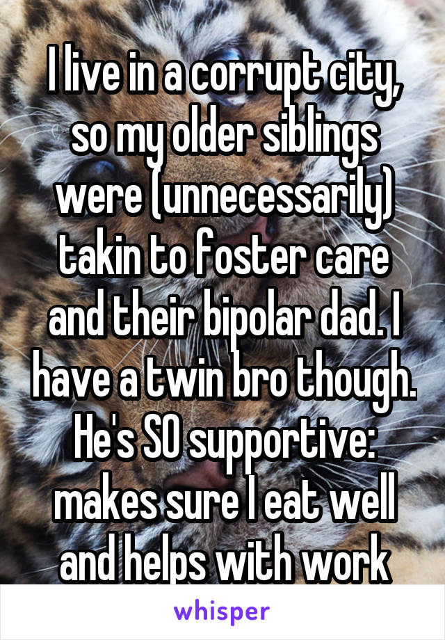 I live in a corrupt city, so my older siblings were (unnecessarily) takin to foster care and their bipolar dad. I have a twin bro though. He's SO supportive: makes sure I eat well and helps with work