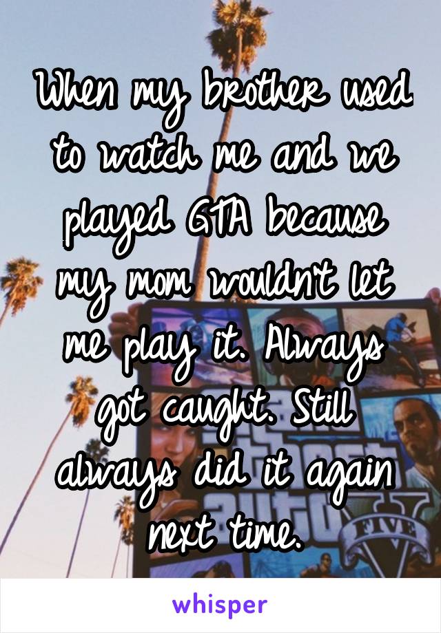 When my brother used to watch me and we played GTA because my mom wouldn't let me play it. Always got caught. Still always did it again next time.