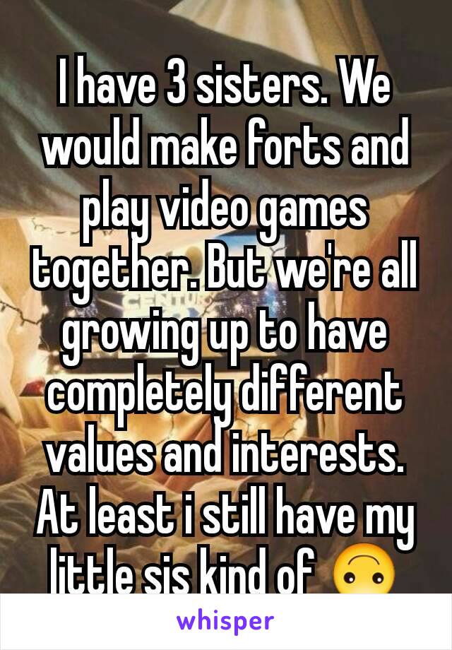 I have 3 sisters. We would make forts and play video games  together. But we're all growing up to have completely different values and interests. At least i still have my little sis kind of 🙃