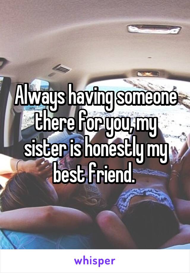 Always having someone there for you, my sister is honestly my best friend. 