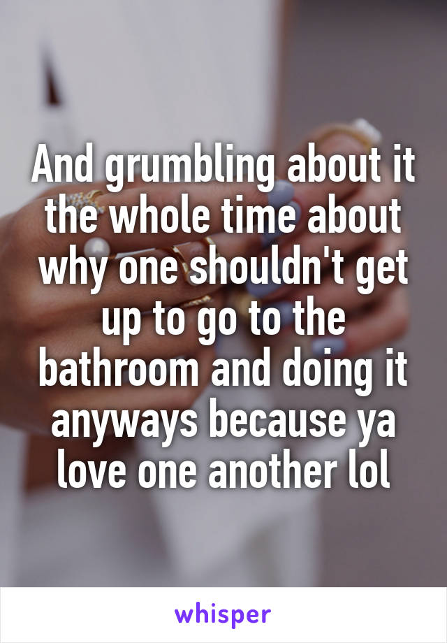 And grumbling about it the whole time about why one shouldn't get up to go to the bathroom and doing it anyways because ya love one another lol