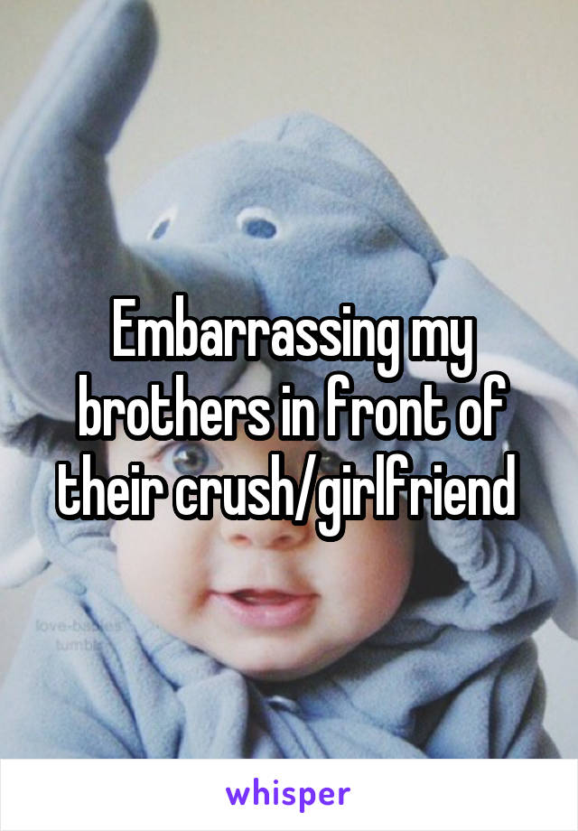 Embarrassing my brothers in front of their crush/girlfriend 