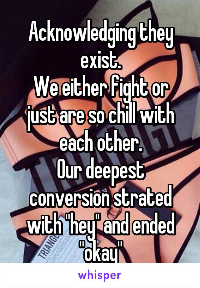 Acknowledging they exist.
We either fight or just are so chill with each other.
Our deepest conversion strated with "hey" and ended "okay"