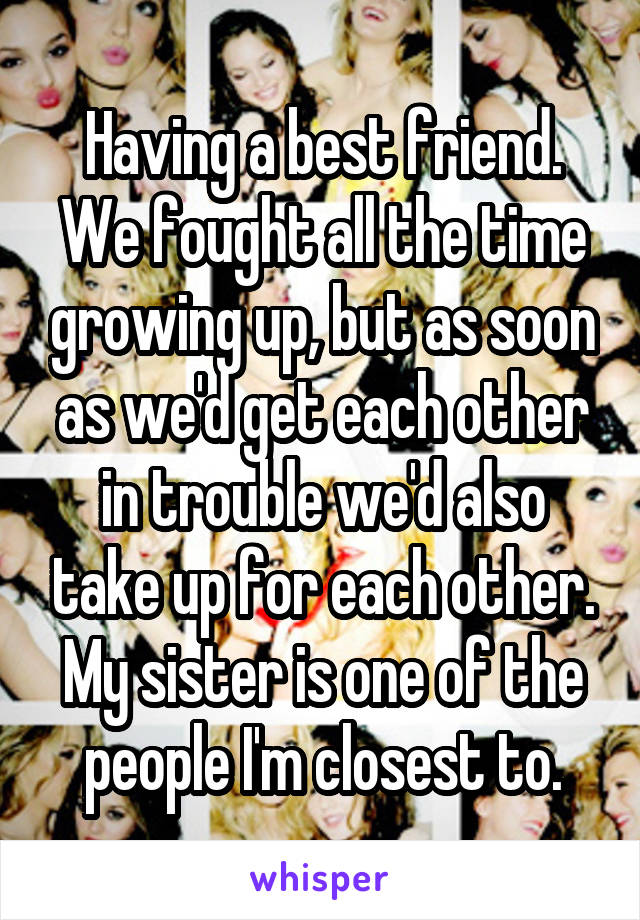 Having a best friend. We fought all the time growing up, but as soon as we'd get each other in trouble we'd also take up for each other. My sister is one of the people I'm closest to.