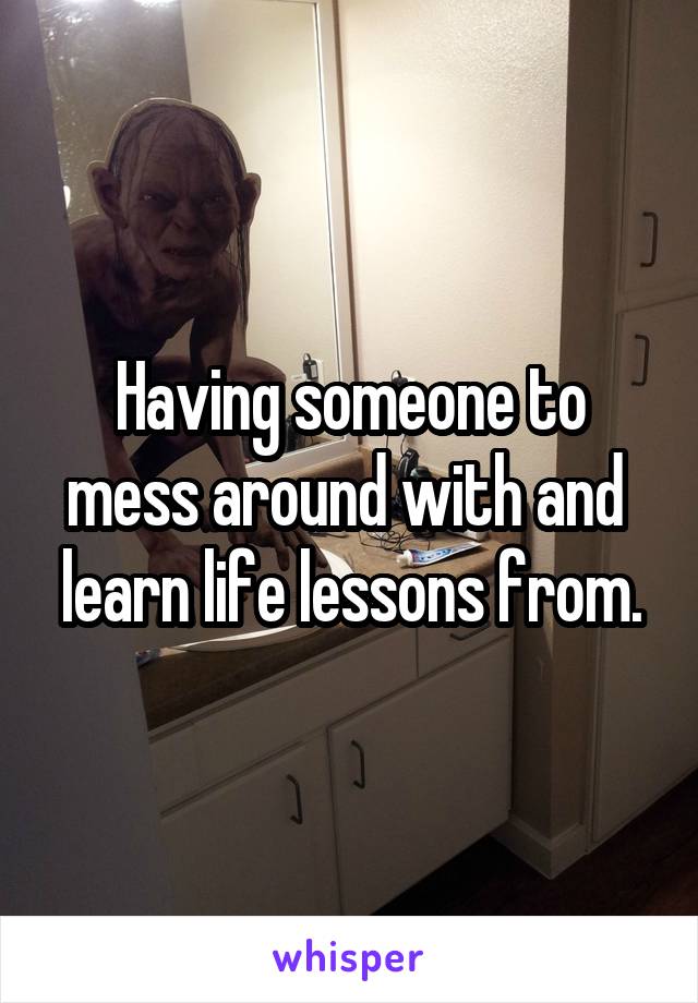 Having someone to mess around with and  learn life lessons from.