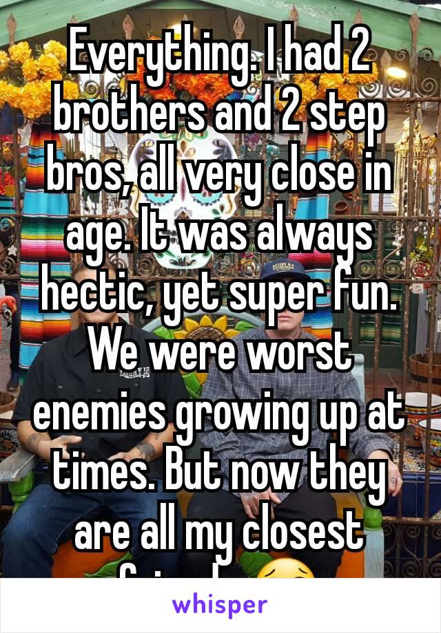 Everything. I had 2 brothers and 2 step bros, all very close in age. It was always hectic, yet super fun. We were worst enemies growing up at times. But now they are all my closest friends 😢