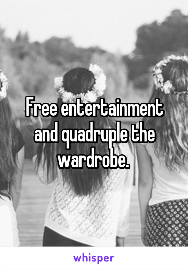 Free entertainment and quadruple the wardrobe. 