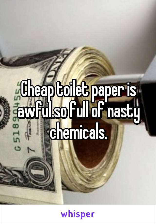 Cheap toilet paper is awful.so full of nasty chemicals.