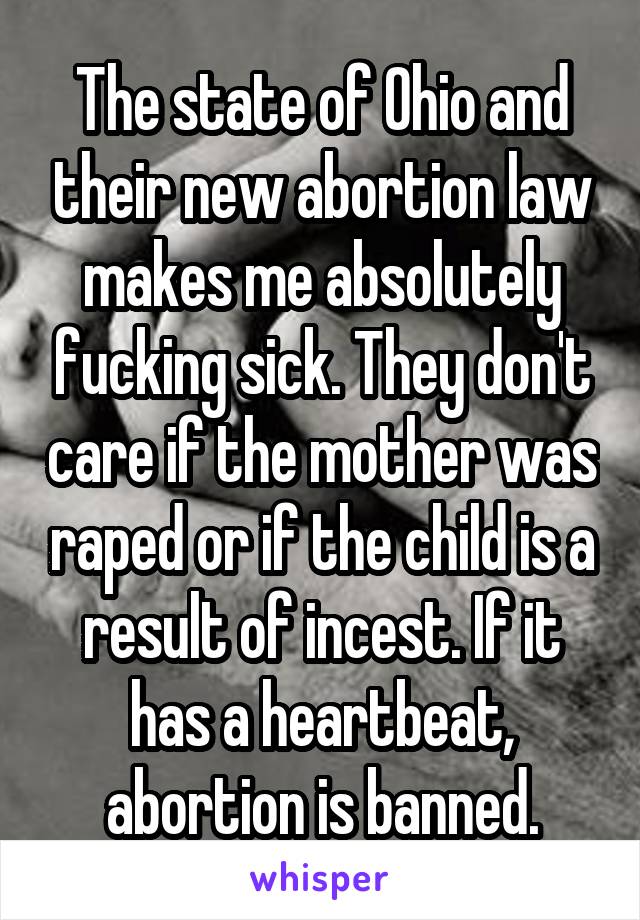 The state of Ohio and their new abortion law makes me absolutely fucking sick. They don't care if the mother was raped or if the child is a result of incest. If it has a heartbeat, abortion is banned.