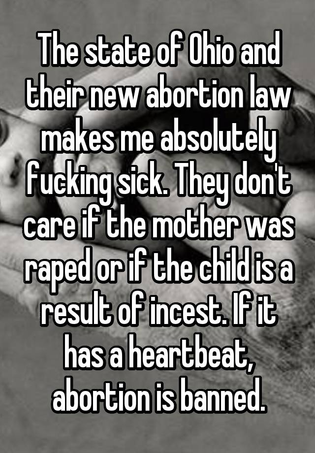 The state of Ohio and their new abortion law makes me absolutely fucking sick. They don't care if the mother was raped or if the child is a result of incest. If it has a heartbeat, abortion is banned.