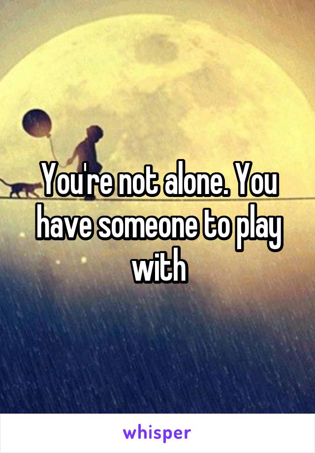 You're not alone. You have someone to play with