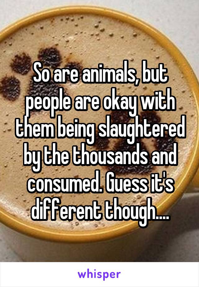 So are animals, but people are okay with them being slaughtered by the thousands and consumed. Guess it's different though....