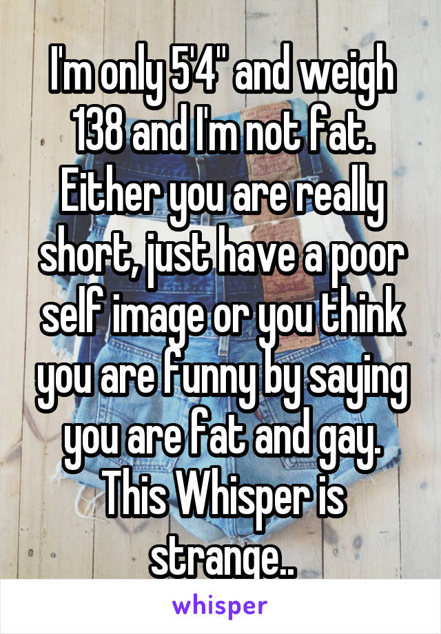 I'm only 5'4" and weigh 138 and I'm not fat. Either you are really short, just have a poor self image or you think you are funny by saying you are fat and gay. This Whisper is strange..