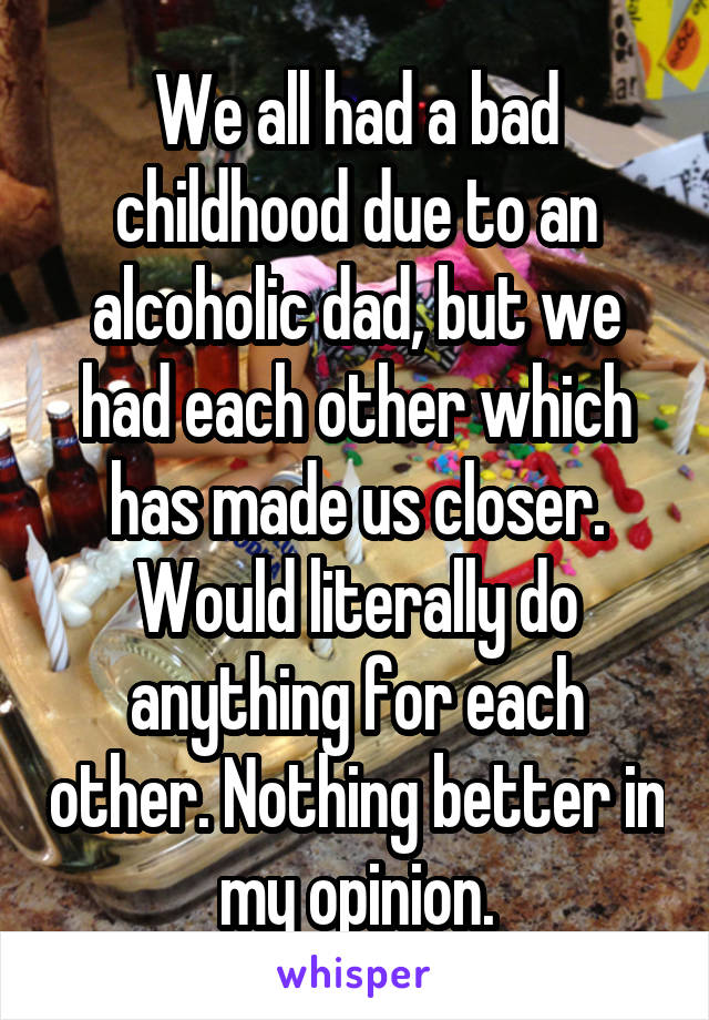 We all had a bad childhood due to an alcoholic dad, but we had each other which has made us closer. Would literally do anything for each other. Nothing better in my opinion.