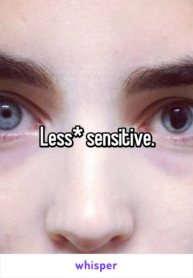 Less* sensitive.