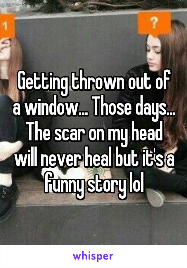 Getting thrown out of a window... Those days... The scar on my head will never heal but it's a funny story lol