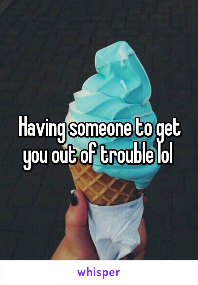 Having someone to get you out of trouble lol 