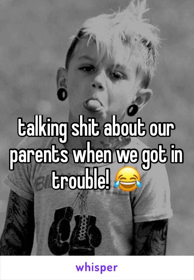 talking shit about our parents when we got in trouble! 😂